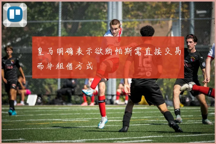 皇马明确表示欲购帕斯需直接交易而非租借方式