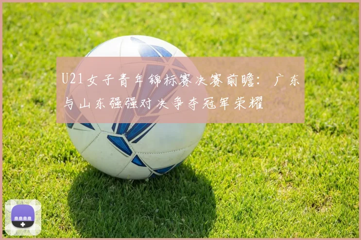 U21女子青年锦标赛决赛前瞻：广东与山东强强对决争夺冠军荣耀