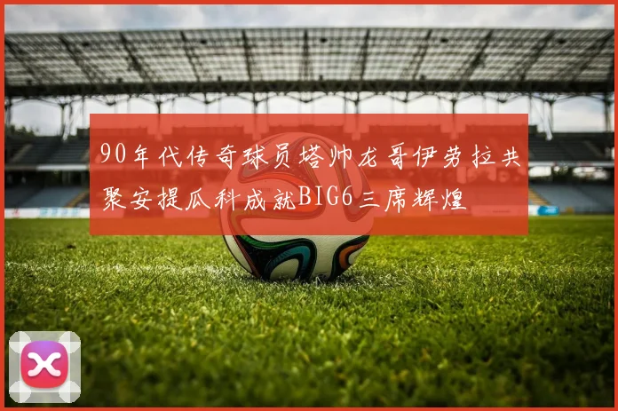 90年代传奇球员塔帅龙哥伊劳拉共聚安提瓜科成就BIG6三席辉煌