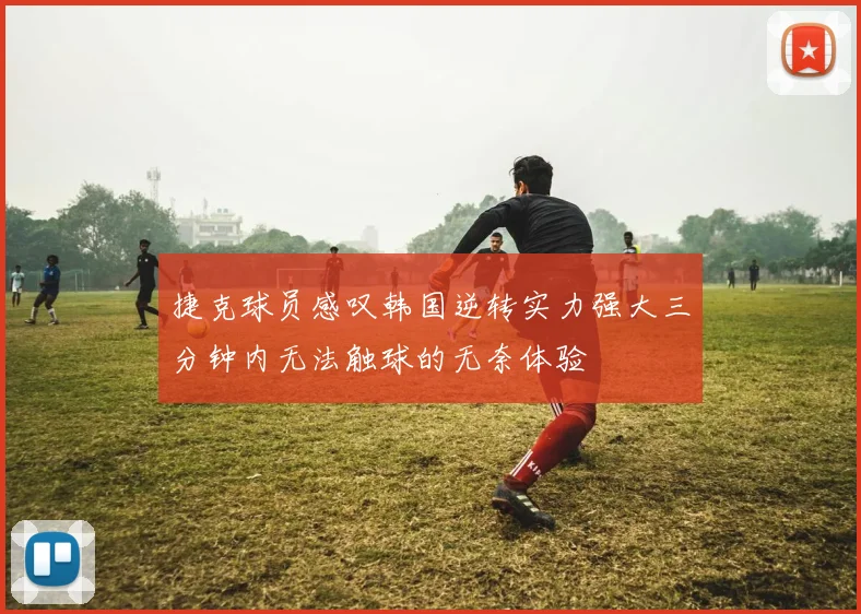 捷克球员感叹韩国逆转实力强大三分钟内无法触球的无奈体验