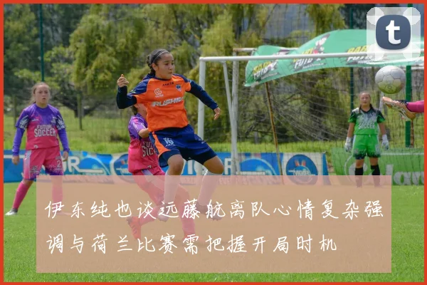 伊东纯也谈远藤航离队心情复杂强调与荷兰比赛需把握开局时机