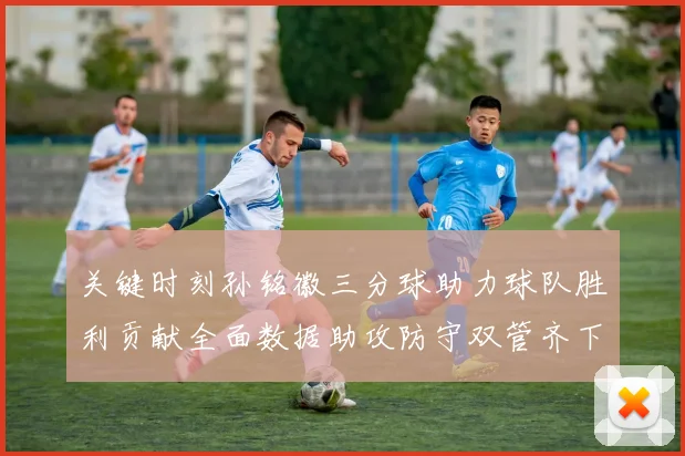 关键时刻孙铭徽三分球助力球队胜利贡献全面数据助攻防守双管齐下