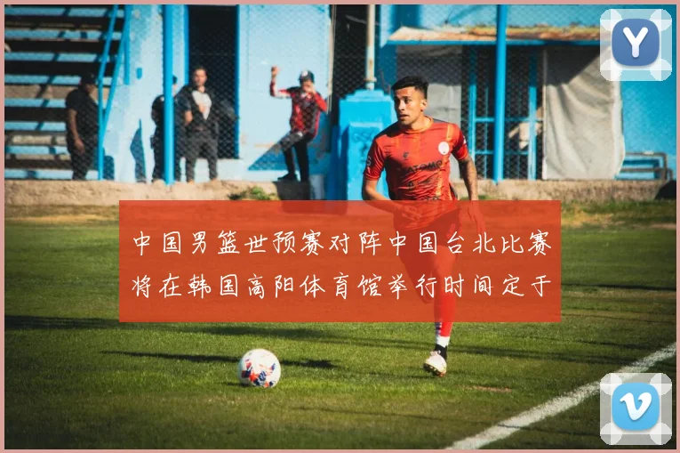 中国男篮世预赛对阵中国台北比赛将在韩国高阳体育馆举行时间定于7月6日