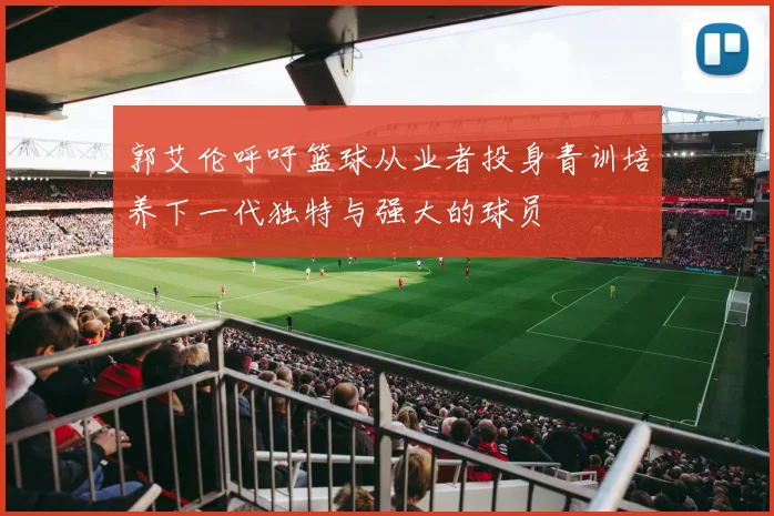 郭艾伦呼吁篮球从业者投身青训培养下一代独特与强大的球员