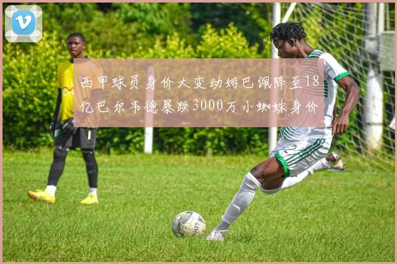 西甲球员身价大变动姆巴佩降至18亿巴尔韦德暴跌3000万小蜘蛛身价达1亿