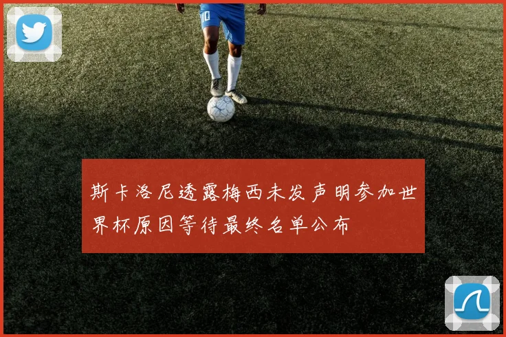 斯卡洛尼透露梅西未发声明参加世界杯原因等待最终名单公布