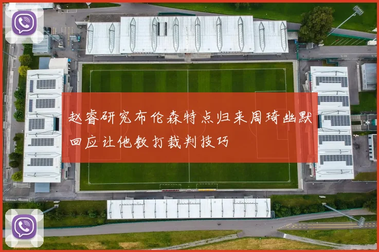 赵睿研究布伦森特点归来周琦幽默回应让他教打裁判技巧