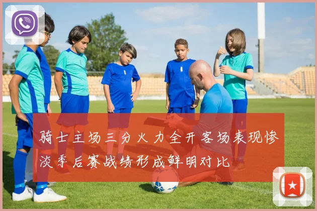 骑士主场三分火力全开客场表现惨淡季后赛战绩形成鲜明对比