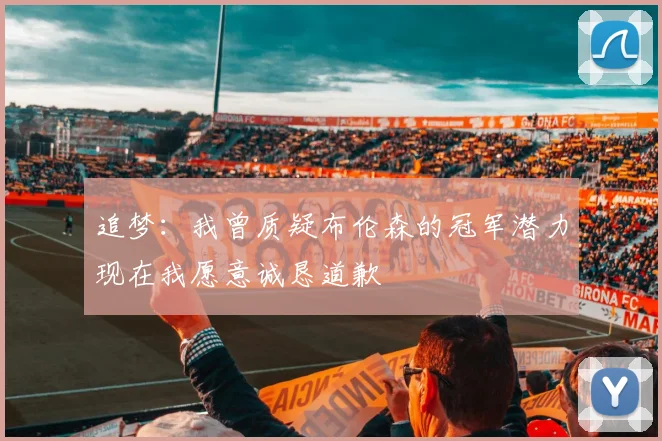 追梦：我曾质疑布伦森的冠军潜力现在我愿意诚恳道歉