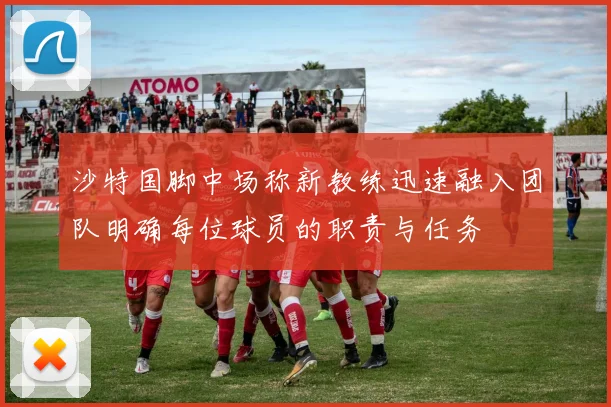 沙特国脚中场称新教练迅速融入团队明确每位球员的职责与任务