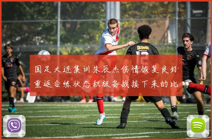 国足大连集训朱辰杰伤情恢复良好重返合练状态积极备战接下来的比赛