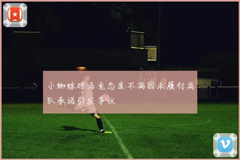 小蜘蛛对马竞态度不满因未履行离队承诺引发争议