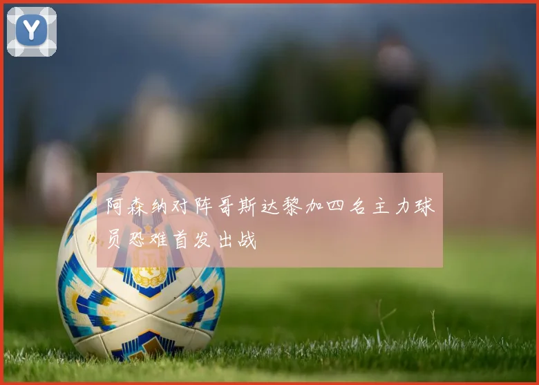 阿森纳对阵哥斯达黎加四名主力球员恐难首发出战