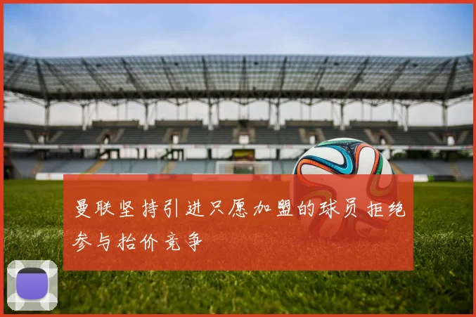 曼联坚持引进只愿加盟的球员拒绝参与抬价竞争