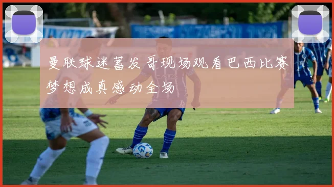 曼联球迷蓄发哥现场观看巴西比赛梦想成真感动全场
