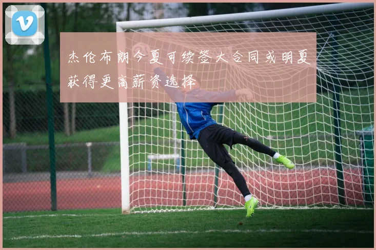 杰伦布朗今夏可续签大合同或明夏获得更高薪资选择