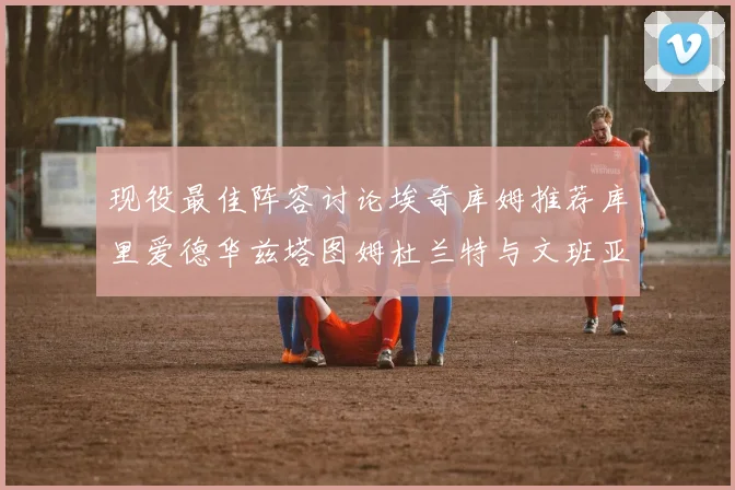 现役最佳阵容讨论埃奇库姆推荐库里爱德华兹塔图姆杜兰特与文班亚马