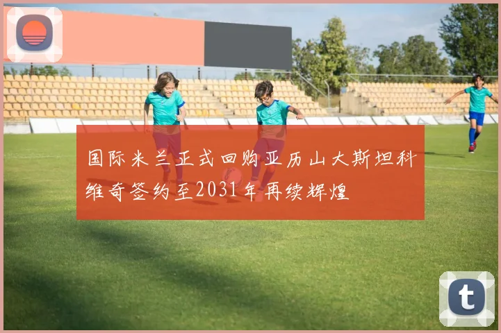 国际米兰正式回购亚历山大斯坦科维奇签约至2031年再续辉煌