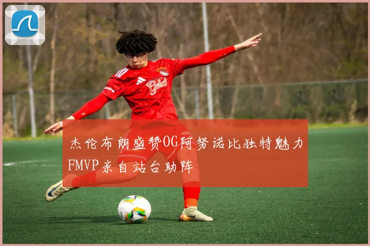 杰伦布朗盛赞OG阿努诺比独特魅力FMVP亲自站台助阵