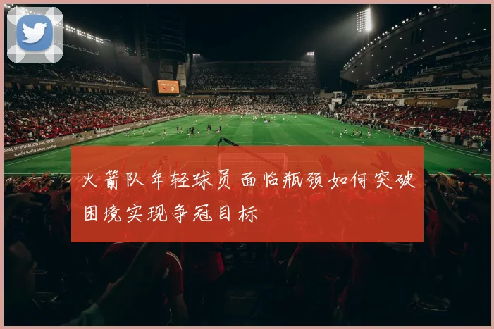 火箭队年轻球员面临瓶颈如何突破困境实现争冠目标