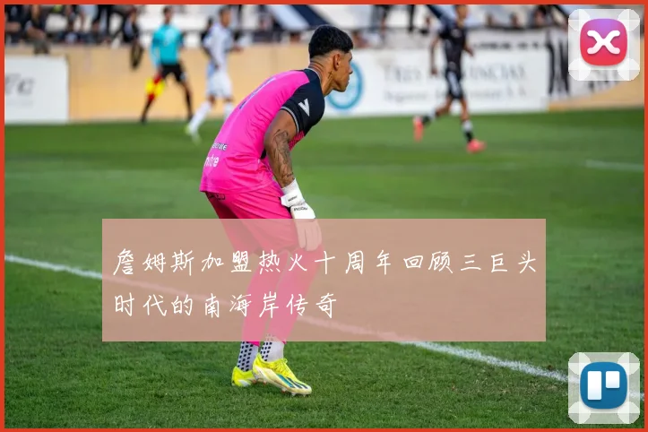 詹姆斯加盟热火十周年回顾三巨头时代的南海岸传奇