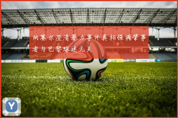 纳赛尔澄清暴力事件真相强调肇事者与巴黎球迷无关